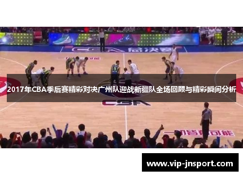 2017年CBA季后赛精彩对决广州队迎战新疆队全场回顾与精彩瞬间分析