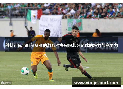 科特迪瓦与阿尔及亚的激烈对决展现非洲足球的魅力与竞争力